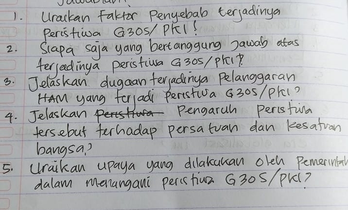 Urackan Fakfor Penyebab terjadinga 
Peristiwa G30S/ PKI? 
2. Slapa saja yang bertanggung Dawal atas 
ferjeedinga peristiva a 30s/ prep. 
3. Jelaskan dugcan terjadinga pelanggaran 
HAM yang forladi Peristiva G30s/ pl(? 
4. Jelaskan. Pengaruh perisfia 
tersebut ferhadap persatuan dan kesatuan 
bangsa? 
5. Uraikan upaya yang dilakcukan olen Pemerinfa 
dalam menangani percshiun G30s/ pk (?