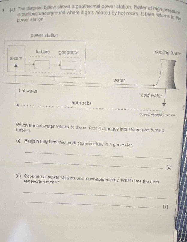1 (a) The diagram below shows a geothermal power station. Water at high pressure 
is pumped underground where it gets heated by hot rocks. It then returns to the 
power station. 
Source: Principal Examiner 
When the hot water returns to the surface it changes into steam and turns a 
turbine. 
(i) Explain fully how this produces electricity in a generator. 
_ 
_ 
[2] 
(ii) Geothermal power stations use renewable energy. What does the term 
renewable mean? 
_ 
_ 
[1]
