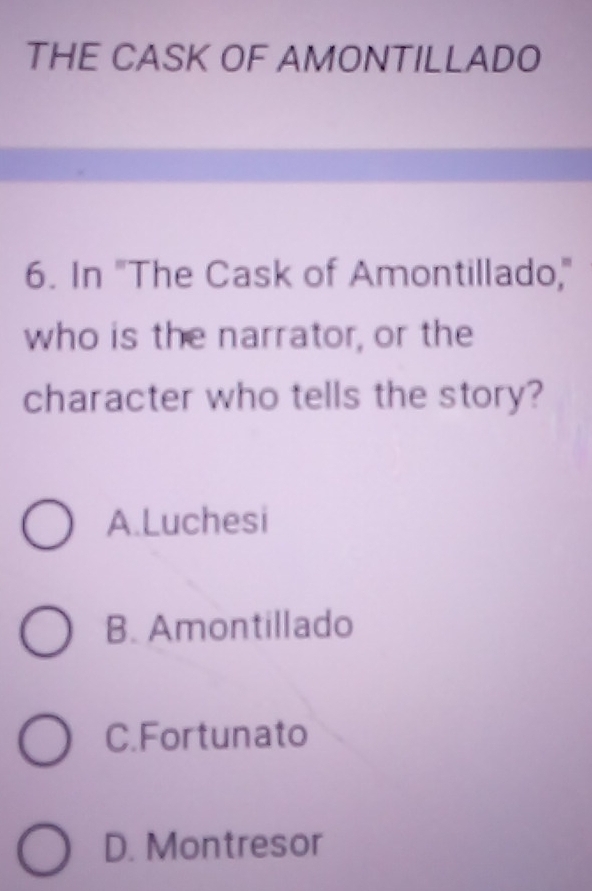 THE CASK OF AMONTILLADO
6. In "The Cask of Amontillado,"
who is the narrator, or the
character who tells the story?
A.Luchesi
B. Amontillado
C.Fortunato
D. Montresor