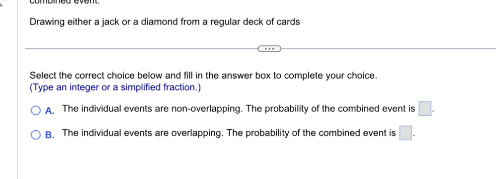 Drawing either a jack or a diamond from a regular deck of cards
Select the correct choice below and fill in the answer box to complete your choice.
(Type an integer or a simplified fraction.)
A. The individual events are non-overlapping. The probability of the combined event is □.
B. The individual events are overlapping. The probability of the combined event is □.