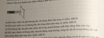 Đặt một thanh nam châm tháng ở gần mộ t
a) Khi nam châm lại gần khung dây thi đòng điện cám ứng có chiều ABCD.
b) Khi nam châm ra xa khung đây thì đòng điện cám ứng có chiều ABCD.
c) Khi khung đây lại gần nam châm thi trong mạch không xuất hiện dông điện cảm ứng
d) Khi nam châm và khung đây chuyển động cùng hướng, cùng tốc độ thi trong khung dây xuân
hiện dòng điện cảm ứng theo chiều ABCD, u t cho chuyển động rợi tự đo qua một nam ch an