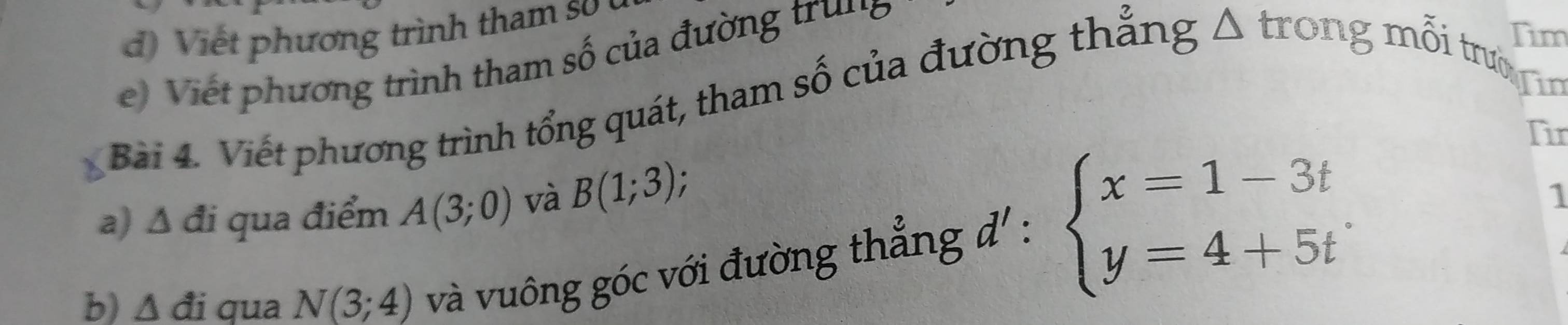 iế t p hương trình tham s 
Tim 
Vie phương trình tham số của đường trung 
Bài 4. Viết phương trình tổng quát, tham số của đường thẳng Δ trong mỗi trườn 
Tin 
Tir 
a) Δ đi qua điểm A(3;0) và B(1;3); 
b) △ di qua N(3;4) và vuông góc với đường thẳng đ' : beginarrayl x=1-3t y=4+5tendarray.
1