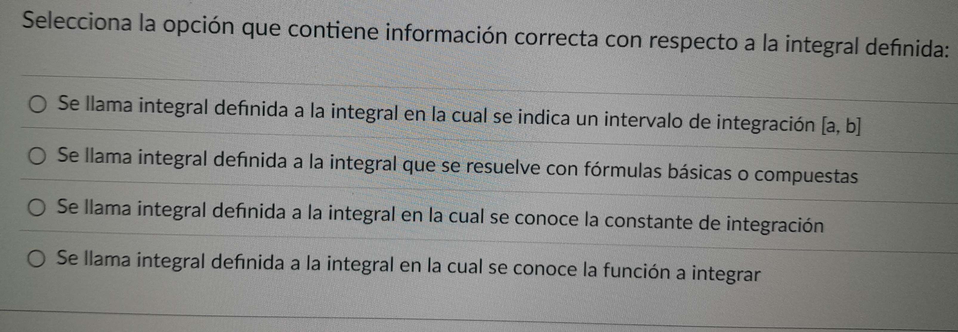 Selecciona la opción que contiene información correcta con respecto a la integral definida:
Se llama integral defnida a la integral en la cual se indica un intervalo de integración [a,b]
Se llama integral definida a la integral que se resuelve con fórmulas básicas o compuestas
Se llama integral definida a la integral en la cual se conoce la constante de integración
Se llama integral definida a la integral en la cual se conoce la función a integrar