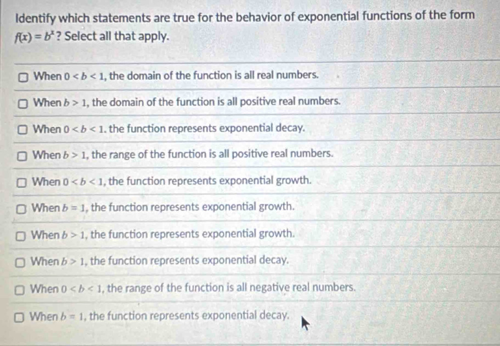 Identify which statements are true for the behavior of exponential functions of the form
f(x)=b^x ? Select all that apply.
When 0 , the domain of the function is all real numbers.
When b>1 , the domain of the function is all positive real numbers.
When 0. the function represents exponential decay.
When b>1 , the range of the function is all positive real numbers.
When 0 , the function represents exponential growth.
When b=1 , the function represents exponential growth.
When b>1 , the function represents exponential growth.
When b>1 , the function represents exponential decay.
When 0 , the range of the function is all negative real numbers.
When b=1 , the function represents exponential decay.