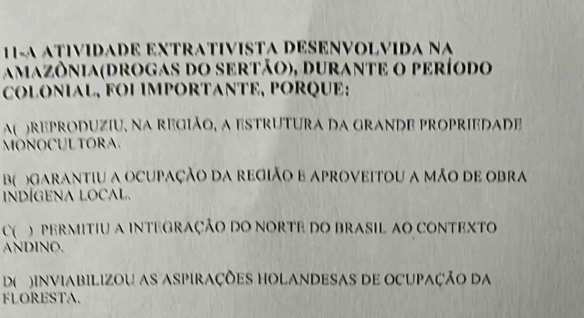 11-A ATIVIDADE EXTRATIVISTA DESENVOLVIDA Na
amazônia(drogas do sertão), durante o período
COLONIAL, FOI IMPORTANTE, PORQUE:
a reproduziu, na região, a estrutura da grande propriedade
MONOCULTORA.
B garantiu a ocupação da região e aproveitoU a mão de obra
indígena local.
C`( ) permitiu a integração do norte do brasil ao contexto
ANDINO.
D( )inviaBIlizoU as aspiraçõES HOLANDEsAs dE OCupaÇão da
FLORESTA.