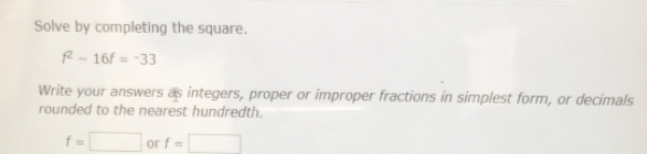 Solve by completing the square.
f^2-16f=-33
Write your answers as integers, proper or improper fractions in simplest form, or decimals 
rounded to the nearest hundredth.
f=□ or f=□