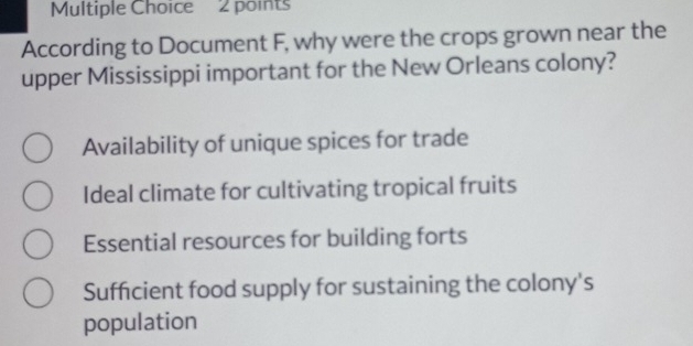 According to Document F, why were the crops grown near the
upper Mississippi important for the New Orleans colony?
Availability of unique spices for trade
Ideal climate for cultivating tropical fruits
Essential resources for building forts
Sufficient food supply for sustaining the colony's
population