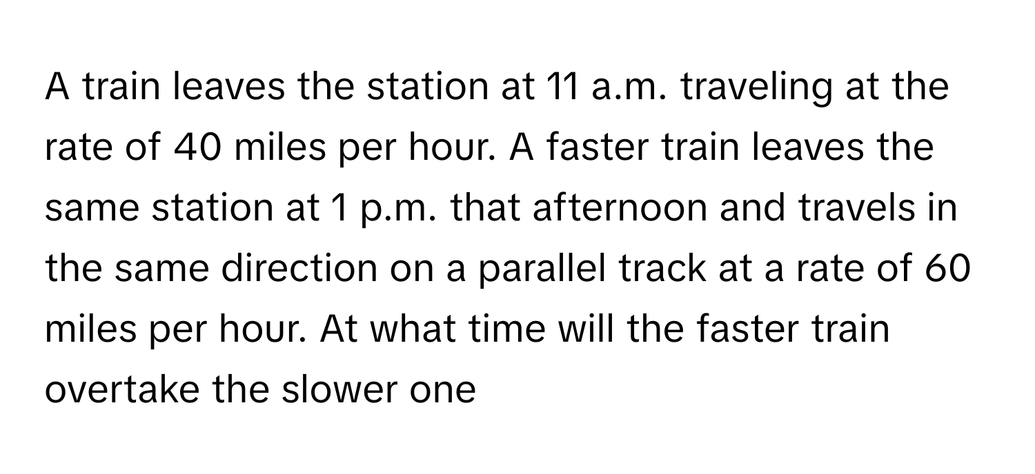 A train leaves the station at 11 a.m. traveling at the rate of 40 miles per hour. A faster train leaves the same station at 1 p.m. that afternoon and travels in the same direction on a parallel track at a rate of 60 miles per hour. At what time will the faster train overtake the slower one