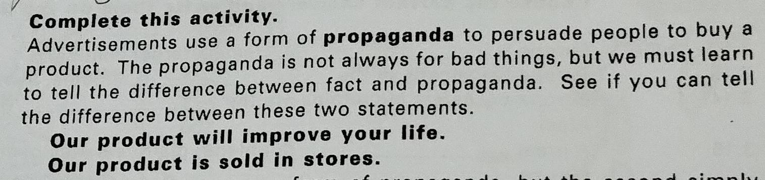 Complete this activity. 
Advertisements use a form of propaganda to persuade people to buy a 
product. The propaganda is not always for bad things, but we must learn 
to tell the difference between fact and propaganda. See if you can tell 
the difference between these two statements. 
Our product will improve your life. 
Our product is sold in stores.