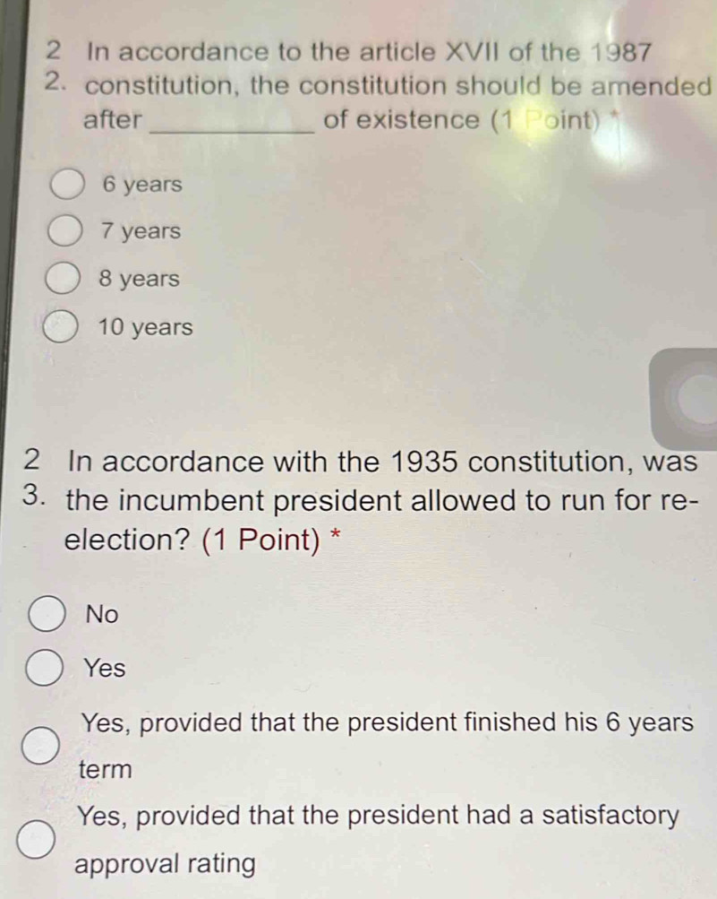 In accordance to the article XVII of the 1987
2. constitution, the constitution should be amended
after_ of existence (1 Point) *
6 years
7 years
8 years
10 years
2 In accordance with the 1935 constitution, was
3. the incumbent president allowed to run for re-
election? (1 Point) *
No
Yes
Yes, provided that the president finished his 6 years
term
Yes, provided that the president had a satisfactory
approval rating