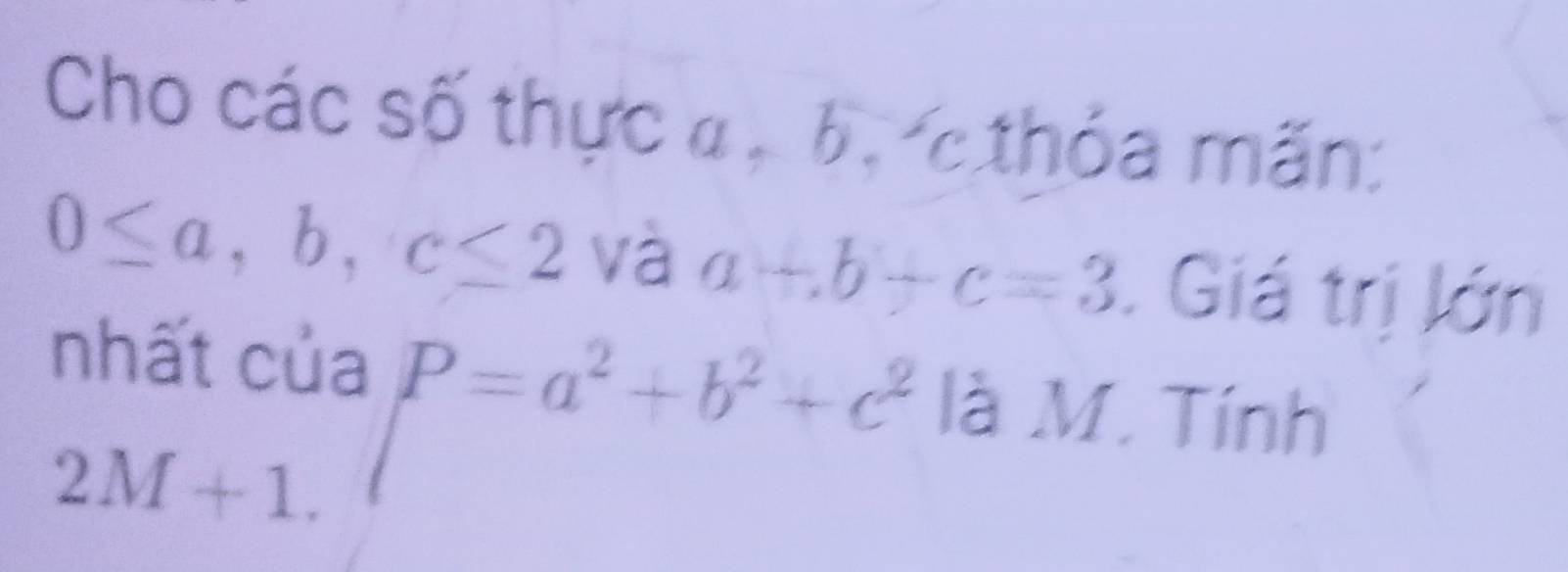 Cho các số thực a , b, cthỏa mãn:
0≤ a, b, c≤ 2 và a+b+c=3. Giá trị lớn 
nhất của P=a^2+b^2+c^2 là M. Tính
2M+1.