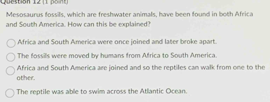 Mesosaurus fossils, which are freshwater animals, have been found in both Africa
and South America. How can this be explained?
Africa and South America were once joined and later broke apart.
The fossils were moved by humans from Africa to South America.
Africa and South America are joined and so the reptiles can walk from one to the
other.
The reptile was able to swim across the Atlantic Ocean.