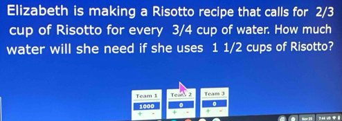 Elizabeth is making a Risotto recipe that calls for 2/3
cup of Risotto for every 3/4 cup of water. How much 
water will she need if she uses 1 1/2 cups of Risotto? 
Team 1 Tear 2 Team 3
1000 。 
7:46 U