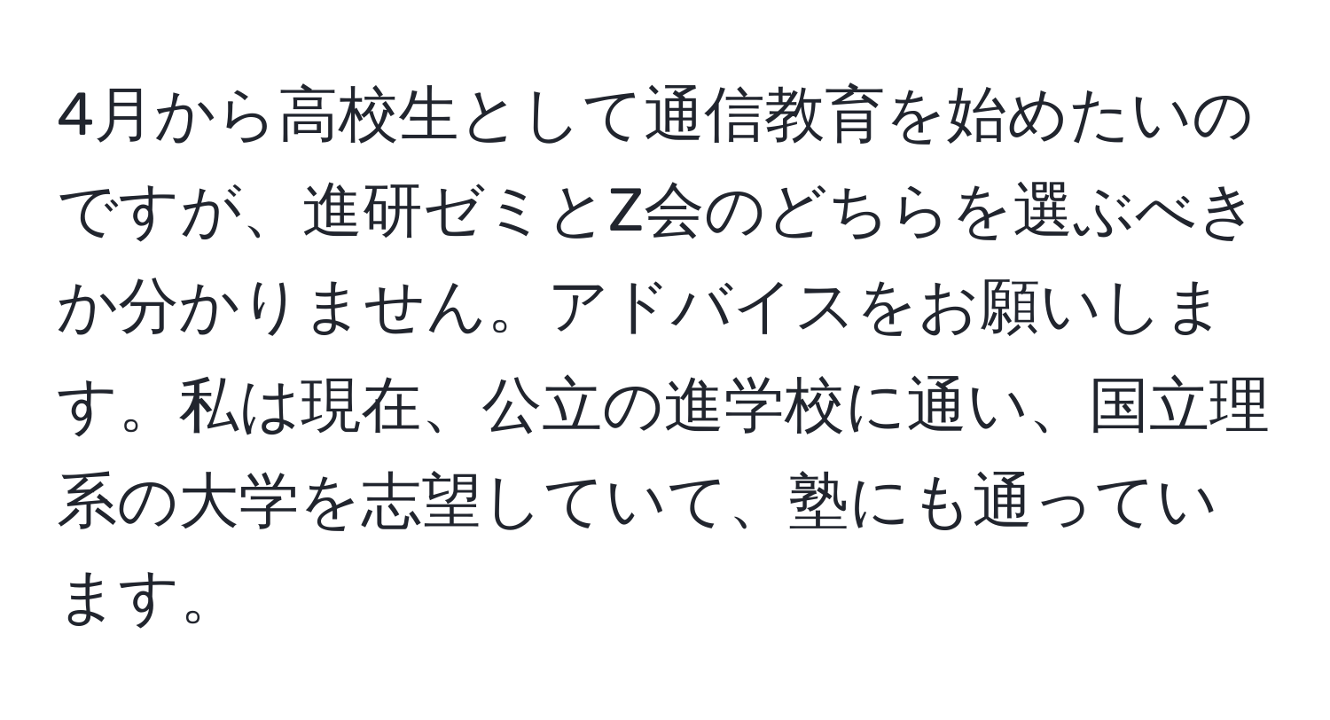 4月から高校生として通信教育を始めたいのですが、進研ゼミとZ会のどちらを選ぶべきか分かりません。アドバイスをお願いします。私は現在、公立の進学校に通い、国立理系の大学を志望していて、塾にも通っています。