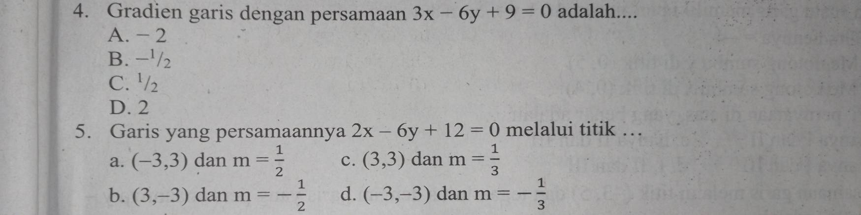 Gradien garis dengan persamaan 3x-6y+9=0 adalah....
A. - 2
B. −¹/2
C. ½₂
D. 2
5. Garis yang persamaannya 2x-6y+12=0 melalui titik …
a. (-3,3) dan m= 1/2  c. (3,3) dan m= 1/3 
b. (3,-3) dan m=- 1/2  d. (-3,-3) dan m=- 1/3 