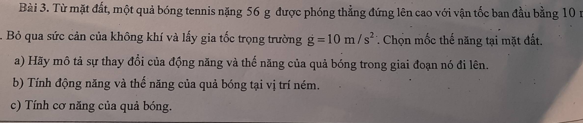 Từ mặt đất, một quả bóng tennis nặng 56 g được phóng thẳng đứng lên cao với vận tốc ban đầu bằng 10 n. Bỏ qua sức cản của không khí và lấy gia tốc trọng trường dot g=10m/s^2 * Chọn mốc thế năng tại mặt đất. 
a) Hãy mô tả sự thay đổi của động năng và thế năng của quả bóng trong giai đoạn nó đi lên. 
b) Tính động năng và thế năng của quả bóng tại vị trí ném. 
c) Tính cơ năng của quả bóng.