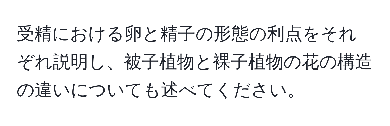 受精における卵と精子の形態の利点をそれぞれ説明し、被子植物と裸子植物の花の構造の違いについても述べてください。