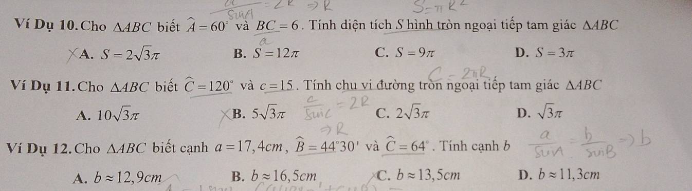 Ví Dụ 10. Cho △ ABC biết widehat A=60° và BC=6 Tính diện tích S hình tròn ngoại tiếp tam giác △ ABC
A. S=2sqrt(3)π B. S=12π C. S=9π D. S=3π
Ví Dụ 11. Cho △ ABC biết widehat C=120° và c=15. Tính chu vi đường tròn ngoại tiếp tam giác △ ABC
A. 10sqrt(3)π B. 5sqrt(3)π C. 2sqrt(3)π D. sqrt(3)π
Ví Dụ 12. Cho △ ABC biết cạnh a=17,4cm, widehat B=44°30' và widehat C=64°. Tính cạnh b
A. bapprox 12,9cm B. bapprox 16,5cm C. bapprox 13,5cm D. bapprox 11,3cm