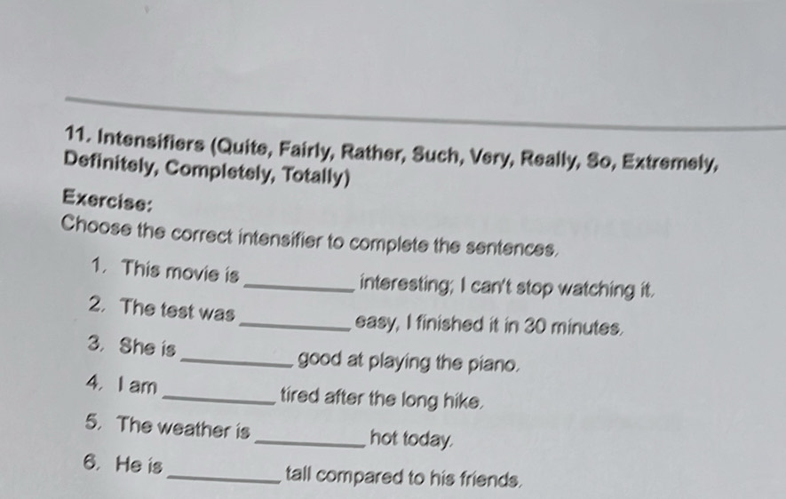 Intensifiers (Quite, Fairly, Rather, Such, Very, Really, So, Extremely, 
Definitely, Completely, Totally) 
Exercise: 
Choose the correct intensifier to complete the sentences. 
1. This movie is _interesting; I can't stop watching it. 
2. The test was 
_easy, I finished it in 30 minutes. 
3. She is_ good at playing the piano. 
4. I am _tired after the long hike. 
5. The weather is _hot today. 
6. He is_ tall compared to his friends.