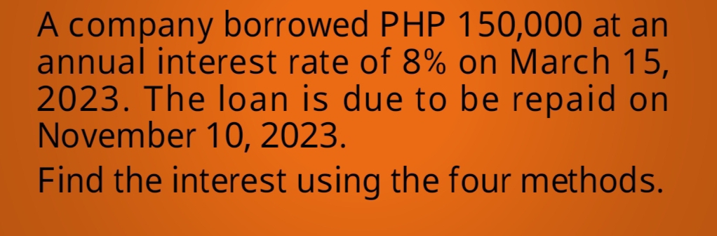 A company borrowed PHP 150,000 at an 
annual interest rate of 8% on March 15, 
2023. The loan is due to be repaid on 
November 10, 2023. 
Find the interest using the four methods.