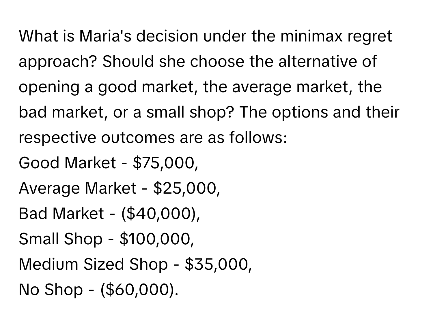 What is Maria's decision under the minimax regret approach? Should she choose the alternative of opening a good market, the average market, the bad market, or a small shop? The options and their respective outcomes are as follows: 
Good Market - $75,000, 
Average Market - $25,000, 
Bad Market - ($40,000), 
Small Shop - $100,000, 
Medium Sized Shop - $35,000, 
No Shop - ($60,000).