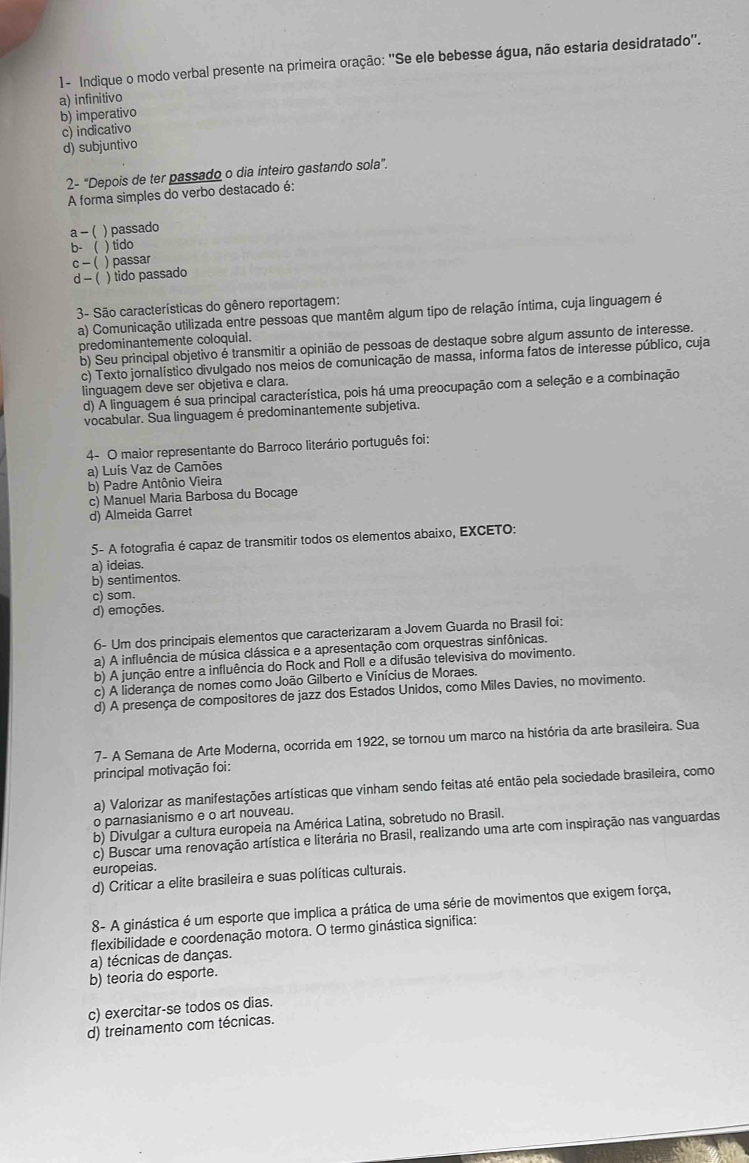 1- Indique o modo verbal presente na primeira oração: ''Se ele bebesse água, não estaria desidratado''.
a) infinitivo
b) imperativo
c) indicativo
d) subjuntivo
2- “Depois de ter passado o dia inteiro gastando sola”.
A forma simples do verbo destacado é:
a - ( ) passado
b- ( ) tido
c - ( ) passar
d -  ( ) tido passado
3- São características do gênero reportagem:
a) Comunicação utilizada entre pessoas que mantêm algum tipo de relação íntima, cuja linguagem é
predominantemente coloquial.
b) Seu principal objetivo é transmitir a opinião de pessoas de destaque sobre algum assunto de interesse.
c) Texto jornalístico divulgado nos meios de comunicação de massa, informa fatos de interesse público, cuja
linguagem deve ser objetiva e clara.
d) A linguagem é sua principal característica, pois há uma preocupação com a seleção e a combinação
vocabular. Sua linguagemé predominantemente subjetiva.
4- O maior representante do Barroco literário português foi:
a) Luís Vaz de Camões
b) Padre Antônio Vieira
c) Manuel Maria Barbosa du Bocage
d) Almeida Garret
5- A fotografia é capaz de transmitir todos os elementos abaixo, EXCETO:
a) ideias.
b) sentimentos.
c) som.
d) emoções.
6- Um dos principais elementos que caracterizaram a Jovem Guarda no Brasil foi:
a) A influência de música clássica e a apresentação com orquestras sinfônicas.
b) A junção entre a influência do Rock and Roll e a difusão televisiva do movimento.
c) A liderança de nomes como João Gilberto e Vinícius de Moraes.
d) A presença de compositores de jazz dos Estados Unidos, como Miles Davies, no movimento.
7- A Semana de Arte Moderna, ocorrida em 1922, se tornou um marco na história da arte brasileira. Sua
principal motivação foi:
a) Valorizar as manifestações artísticas que vinham sendo feitas até então pela sociedade brasileira, como
o parnasianismo e o art nouveau.
b) Divulgar a cultura europeia na América Latina, sobretudo no Brasil.
c) Buscar uma renovação artística e literária no Brasil, realizando uma arte com inspiração nas vanguardas
europeias.
d) Criticar a elite brasileira e suas políticas culturais.
8- A ginástica é um esporte que implica a prática de uma série de movimentos que exigem força,
flexibilidade e coordenação motora. O termo ginástica significa:
a) técnicas de danças.
b) teoria do esporte.
c) exercitar-se todos os dias.
d) treinamento com técnicas.