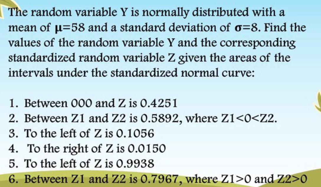 The random variable Y is normally distributed with a 
mean of mu =58 and a standard deviation of sigma =8. Find the 
values of the random variable Y and the corresponding 
standardized random variable Z given the areas of the 
intervals under the standardized normal curve: 
1. Between 000 and Z is 0.4251
2. Between Z1 and Z2 is 0.5892, where Z1<0<Z2. 
3. To the left of Z is 0.1056
4. To the right of Z is 0.0150
5. To the left of Z is 0.9938
6. Between Z1 and Z2 is 0.7967, where Z1>0 and Z2>0