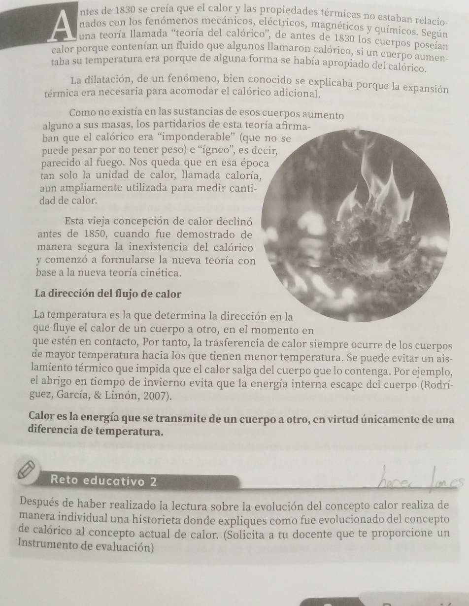 ntes de 1830 se creía que el calor y las propiedades térmicas no estaban relacio-
a nados con los fenómenos mecánicos, eléctricos, magnéticos y químicos. Según
una teoría llamada “teoría del calórico”, de antes de 1830 los cuerpos poseían
calor porque contenían un fluido que algunos llamaron calórico, si un cuerpo aumen-
taba su temperatura era porque de alguna forma se había apropiado del calórico.
La dilatación, de un fenómeno, bien conocido se explicaba porque la expansión
térmica era necesaria para acomodar el calórico adicional.
Como no existía en las sustancias de esos cuerpos aumento
alguno a sus masas, los partidarios de esta te
ban que el calórico era “imponderable” (qu
puede pesar por no tener peso) e “ígneo”, es d
parecido al fuego. Nos queda que en esa épo
tan solo la unidad de calor, llamada calorí
aun ampliamente utilizada para medir canti
dad de calor.
Esta vieja concepción de calor declinó
antes de 1850, cuando fue demostrado de
manera segura la inexistencia del calórico
y comenzó a formularse la nueva teoría con
base a la nueva teoría cinética.
La dirección del flujo de calor
La temperatura es la que determina la direcci
que fluye el calor de un cuerpo a otro, en el momento en
que estén en contacto, Por tanto, la trasferencia de calor siempre ocurre de los cuerpos
de mayor temperatura hacia los que tienen menor temperatura. Se puede evitar un ais-
lamiento térmico que impida que el calor salga del cuerpo que lo contenga. Por ejemplo,
el abrigo en tiempo de invierno evita que la energía interna escape del cuerpo (Rodrí-
guez, García, & Limón, 2007).
Calor es la energía que se transmite de un cuerpo a otro, en virtud únicamente de una
diferencia de temperatura.
Reto educativo 2
Después de haber realizado la lectura sobre la evolución del concepto calor realiza de
manera individual una historieta donde expliques como fue evolucionado del concepto
de calórico al concepto actual de calor. (Solicita a tu docente que te proporcione un
Instrumento de evaluación)