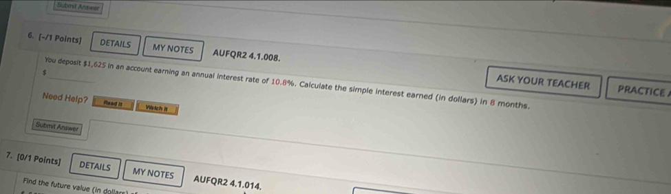 Submit Answer 
6. [-/1 Points] DETAILS MY NOTES AUFQR2 4.1.008.
$
You deposit $1,625 in an account earning an annual interest rate of 10.8%. Calculate the simple interest earned (in dollars) in 8 months. 
ASK YOUR TEACHER PRACTICE 
Need Help? Read it Watch it 
Submit Answer 
7. [0/1 Points] DETAILS MY NOTES AUFQR2 4.1.014. 
Find the future value (in dollan