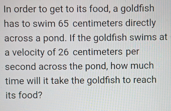 In order to get to its food, a goldfish 
has to swim 65 centimeters directly 
across a pond. If the goldfish swims at 
a velocity of 26 centimeters per
second across the pond, how much 
time will it take the goldfish to reach 
its food?