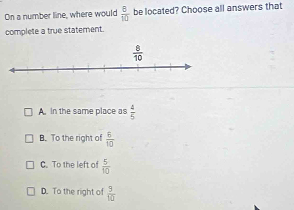 On a number line, where would  8/10  be located? Choose all answers that
complete a true statement.
A. In the same place as  4/5 
B. To the right of  6/10 
C. To the left of  5/10 
D. To the right of  9/10 