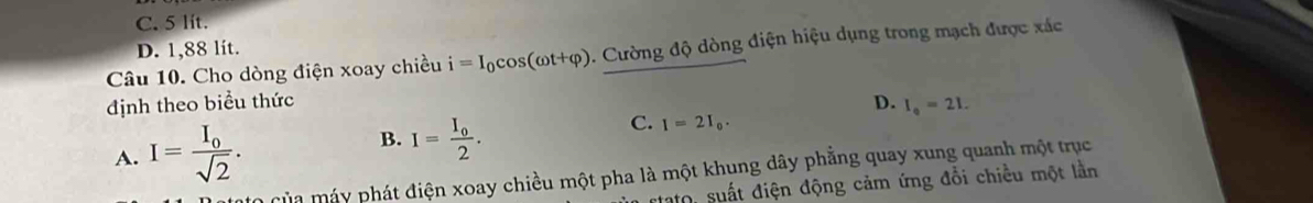 C. 5 lit.
D. 1,88 lit.
Câu 10. Cho dòng điện xoay chiều i=I_0cos (omega t+varphi ). Cường độ dòng điện hiệu dụng trong mạch được xác
định theo biểu thức D. I_0=21.
A. I=frac I_0sqrt(2). B. I=frac I_02. C. I=2I_0. 
mùa máy phát điện xoay chiều một pha là một khung dây phẳng quay xung quanh một trục
Sato, suất điện động cảm ứng đổi chiều một lần