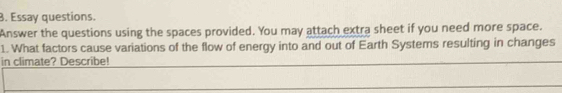 Essay questions. 
Answer the questions using the spaces provided. You may attach extra sheet if you need more space. 
1. What factors cause variations of the flow of energy into and out of Earth Systems resulting in changes 
in climate? Describe!