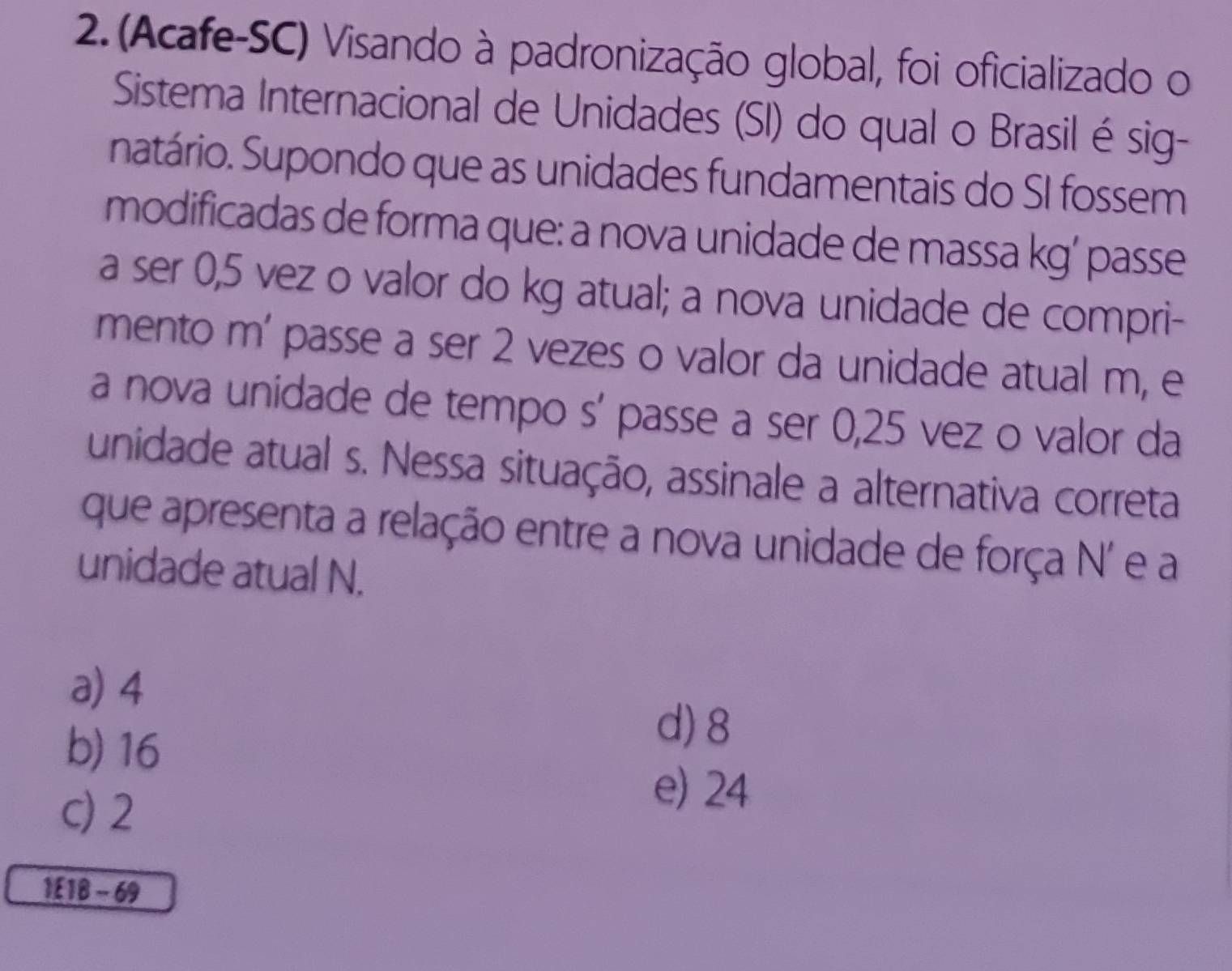 (Acafe-SC) Visando à padronização global, foi oficializado o
Sistema Internacional de Unidades (SI) do qual o Brasil é sig-
natário. Supondo que as unidades fundamentais do SI fossem
modificadas de forma que: a nova unidade de massa kg’ passe
a ser 0,5 vez o valor do kg atual; a nova unidade de compri-
mento m' passe a ser 2 vezes o valor da unidade atual m, e
a nova unidade de tempo s’ passe a ser 0,25 vez o valor da
unidade atual s. Nessa situação, assinale a alternativa correta
que apresenta a relação entre a nova unidade de força N' e a
unidade atual N.
a) 4
b) 16
d) 8
c) 2
e) 24
1£ 18 - 69