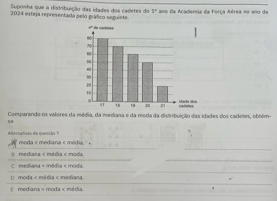 Suponha que a distribuição das idades dos cadetes do 1° ano da Academia da Força Aérea no ano de
2024 esteja representada pelo gráfico seguinte.
Comparando os valores da média, da mediana e da moda da distribuição das idades dos cadetes, obtém-
se
Alternativas da questão 7
moda < mediana < média.
_
_
 B mediana < média < moda.
_
 C mediana = média < moda.
 D moda < média < mediana.
_
 E mediana = moda < média.