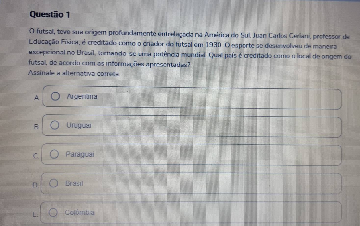 futsal, teve sua origem profundamente entrelaçada na América do Sul. Juan Carlos Ceriani, professor de
Educação Física, é creditado como o criador do futsal em 1930. O esporte se desenvolveu de maneira
excepcional no Brasil, tornando-se uma potência mundial. Qual país é creditado como o local de origem do
futsal, de acordo com as informações apresentadas?
Assinale a alternativa correta.
A. Argentina
B. Uruguai
C. Paraguai
D. Brasil
E. Colômbia