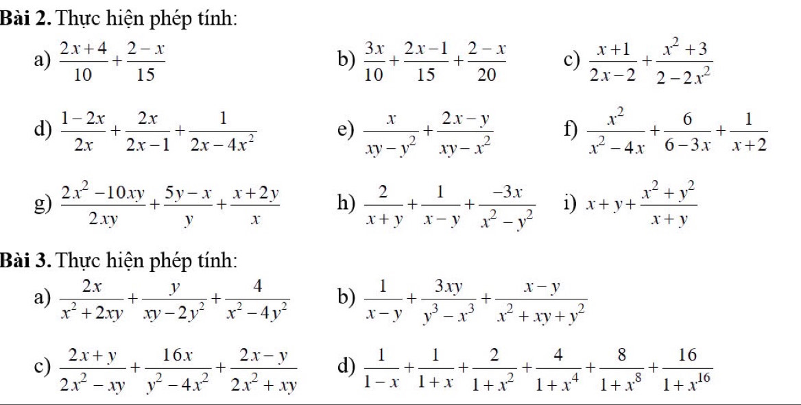 Thực hiện phép tính:
a)  (2x+4)/10 + (2-x)/15   3x/10 + (2x-1)/15 + (2-x)/20  c)  (x+1)/2x-2 + (x^2+3)/2-2x^2 
b)
d)  (1-2x)/2x + 2x/2x-1 + 1/2x-4x^2   x/xy-y^2 + (2x-y)/xy-x^2  f)  x^2/x^2-4x + 6/6-3x + 1/x+2 
e)
g)  (2x^2-10xy)/2xy + (5y-x)/y + (x+2y)/x  h)  2/x+y + 1/x-y + (-3x)/x^2-y^2  i) x+y+ (x^2+y^2)/x+y 
Bài 3. Thực hiện phép tính:
a)  2x/x^2+2xy + y/xy-2y^2 + 4/x^2-4y^2  b)  1/x-y + 3xy/y^3-x^3 + (x-y)/x^2+xy+y^2 
c)  (2x+y)/2x^2-xy + 16x/y^2-4x^2 + (2x-y)/2x^2+xy  d)  1/1-x + 1/1+x + 2/1+x^2 + 4/1+x^4 + 8/1+x^8 + 16/1+x^(16) 