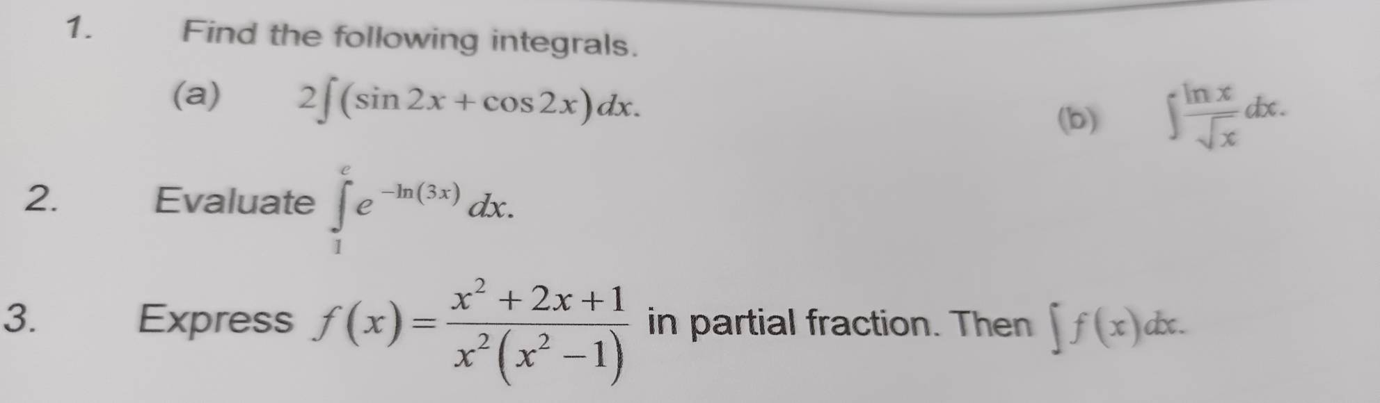 ह Find the following integrals. 
(a)
2∈t (sin 2x+cos 2x)dx. 
(b) ∈t  ln x/sqrt(x) dx. 
2. Evaluate ∈tlimits _1^(ee^-ln (3x))dx. 
3. Express f(x)= (x^2+2x+1)/x^2(x^2-1)  in partial fraction. Then ∈t f(x)dx.