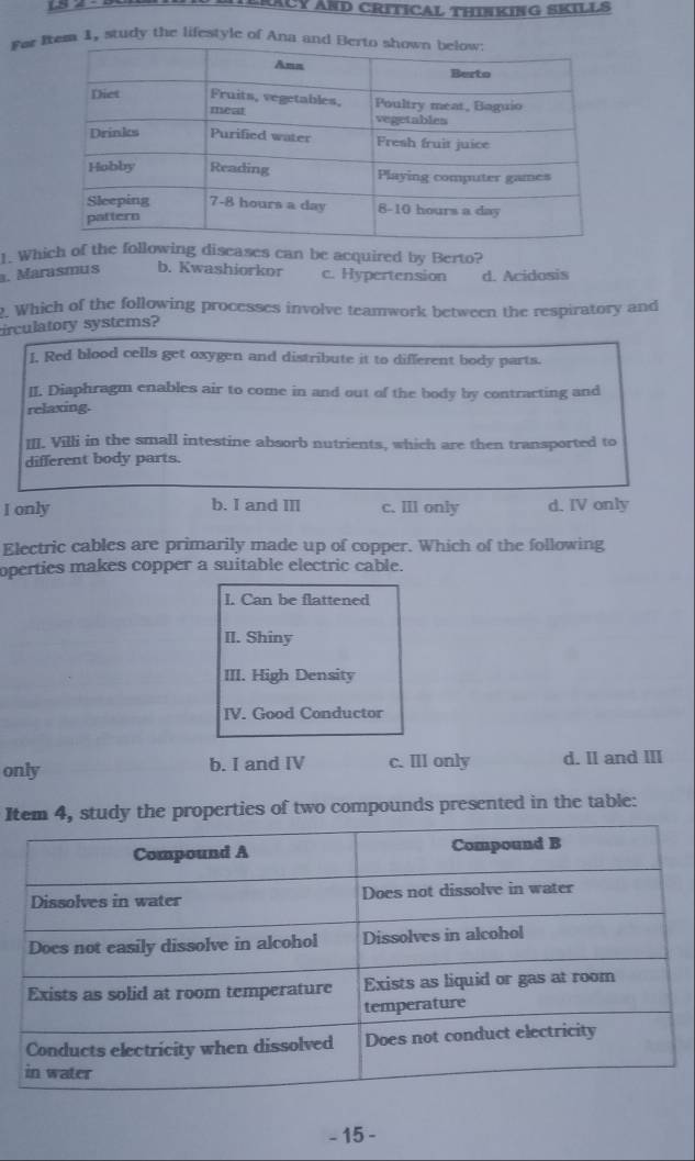 TERACY AND CRITICAL THINKING SKILLS
Fer e 1, study the lifestyle of Ana an
1. Which of the following diseases can be acquired by Berto?
. Marasmus b. Kwashiorkor c. Hypertension d. Acidosis
. Which of the following processes involve teamwork between the respiratory and
irculatory systems?
I. Red blood cells get oxygen and distribute it to different body parts.
II. Diaphragm enables air to come in and out of the body by contracting and
relaxing.
II. Villi in the small intestine absorb nutrients, which are then transported to
different body parts.
I only b. I and III c. lll only d. IV only
Electric cables are primarily made up of copper. Which of the following
operties makes copper a suitable electric cable.
I. Can be flattened
II. Shiny
III. High Density
IV. Good Conductor
only b. I and IV c. IlI only d. II and III
Im 4, study the properties of two compounds presented in the table:
- 15 -