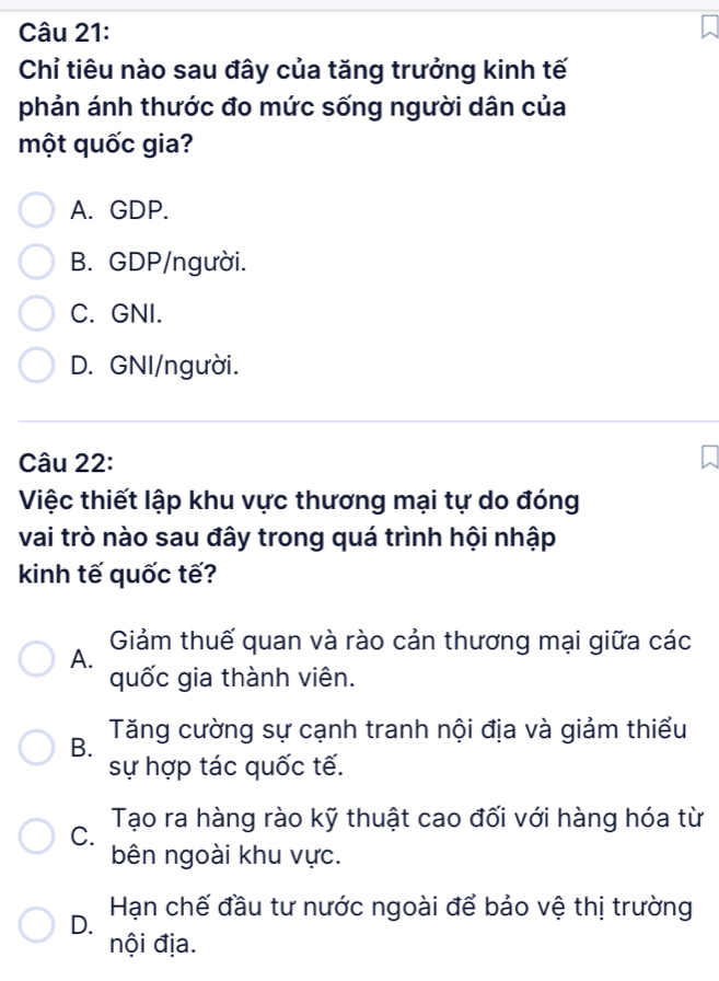 Chỉ tiêu nào sau đây của tăng trưởng kinh tế
phản ánh thước đo mức sống người dân của
một quốc gia?
A. GDP.
B. GDP/người.
C. GNI.
D. GNI/người.
Câu 22:
Việc thiết lập khu vực thương mại tự do đóng
vai trò nào sau đây trong quá trình hội nhập
kinh tế quốc tế?
Giảm thuế quan và rào cản thương mại giữa các
A.
quốc gia thành viên.
B. Tăng cường sự cạnh tranh nội địa và giảm thiểu
sự hợp tác quốc tế.
C. Tạo ra hàng rào kỹ thuật cao đối với hàng hóa từ
bên ngoài khu vực.
D. Hạn chế đầu tư nước ngoài để bảo vệ thị trường
nội địa.