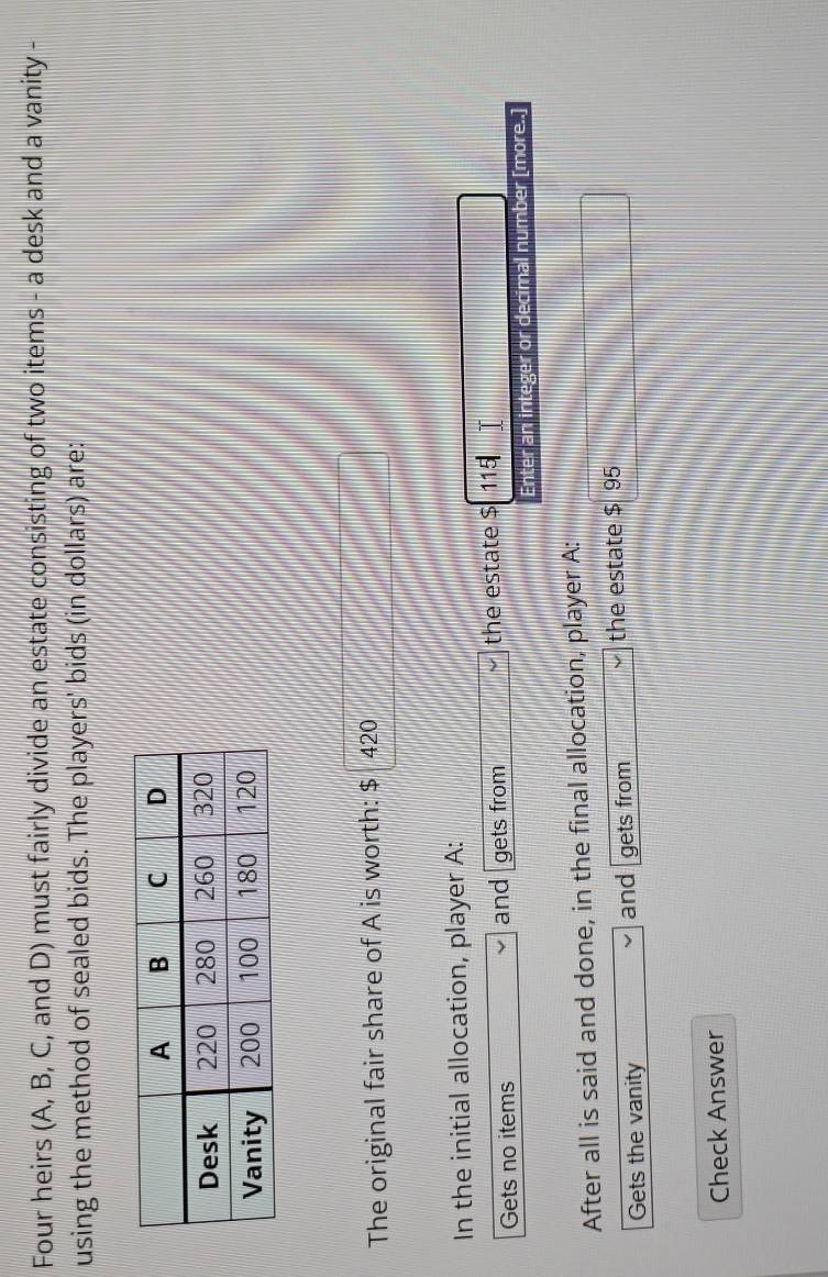 Four heirs (A, B, C, and D) must fairly divide an estate consisting of two items - a desk and a vanity - 
using the method of sealed bids. The players' bids (in dollars) are: 
The original fair share of A is worth: $ 420
In the initial allocation, player A: 
Gets no items and gets from the estate $ 115
Enter an integer or decimal number [more..] 
After all is said and done, in the final allocation, player A: 
Gets the vanity and gets from the estate $ 95
Check Answer