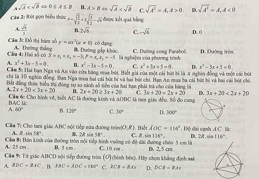 A sqrt(A) 0≤ A≤ B B. A>BLeftrightarrow sqrt(A) C. sqrt(A^2)=A,A>0. D. sqrt(A^2)=A,A<0</tex>
Câu 2: Rút gọn biểu thức A=sqrt(frac 2)3+2sqrt(frac 3)2-sqrt(6) được kết quả bằng
A.  sqrt(6)/3 
B. 2sqrt(6) -sqrt(6) D. 0
C.
Câu 3: Đồ thị hàm số y=ax^2(a!= 0) có dạng:
A. Đường thắng B. Đường gấp khúc. C. Đường cong Parabol. D. Đường tròn.
Câu 4: Hai số có S=x_1+x_2=-3;P=x_1.x_2=-5 là nghiệm của phương trình
A. x^2+3x-5=0. B. x^2-3x-5=0. C. x^2+3x+5=0. D. x^2-3x+5=0.
Câu 5: Hai bạn Nga và An vào cửa hàng mua bút. Biết giá của một cái bút bi là x nghìn đồng và một cái bút
chì là 10 nghìn đồng. Bạn Nga mua hai cái bút bi và hai bút chì. Bạn An mua ba cái bút bi và hai cái bút chì.
Bất đẳng thức biểu thị đúng sự so sánh số tiền của hai bạn phải trả cho cửa hàng là
A. 2x+20<3x+20 B. 2x+20≥ 3x+20 C. 3x+20=2x+20 D. 3x+20<2x+20
Câu 6: Cho hình vẽ, biết AC là đường kính và △ OBC là tam giác đều. Số đo cung
BAC là:
A. 60° B. 120° C. 30° D. 300°
Câu 7: Cho tam giác ABC nội tiếp nửa đường tròn (O;R). Biết AOC=116°.  Độ dài cạnh A C là:
A. R . sin 58°. B. 2Rsin 58°. C. R . sin 116°. D. 2R. sin 116°.
Câu 8: Bán kính của đường tròn nội tiếp hình vuông có độ dài đường chéo 5 cm là
A. 25 cm . B. 5 cm . C. 10 cm . D. 2, 5 cm .
Câu 9: Tứ giác ABCD nội tiếp đường tròn (O) (hình bên). Hãy chọn khẳng định sai
A. BDC=BAC. B. ABC+ADC=180° C. ACB=BAx D. DCB=BAx