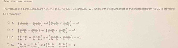 Select the correct answer.
The vertices of a parallelogram are A(x_1,y_1),B(x_2,y_2),C(x_3,y_3) , and D(x_4,y_4). Which of the following must be true if parallelogram ABCD is proven to
be a rectangle?
A. (frac y_4-y_1z_4-z_1=frac y_3-y_1z_3-z_2) and (frac y_1-y_1x_4-x_3* frac y_1-y_1x_3-x_2)=-1
B. (frac y_4-y_1x_4-x_3=frac y_2-y_1x_2-x_1) and (frac y_1-y_1x_4-x_3* frac y_1-y_1x_2-x_1)=-1
C. (frac y_1-y_2x_4-x_2-y_1x-y_1x_2-x_1) and (frac y_1-y_2x_i-x_1* frac y_1-y_2x_1-x_2)=-1
D. (frac y_i-y_1x_4-x_1=frac y_1-y_1x_1-x_1) and (frac y_4-y_1x_4-x_3* frac y_2-y_1x_2-x_1)=-1