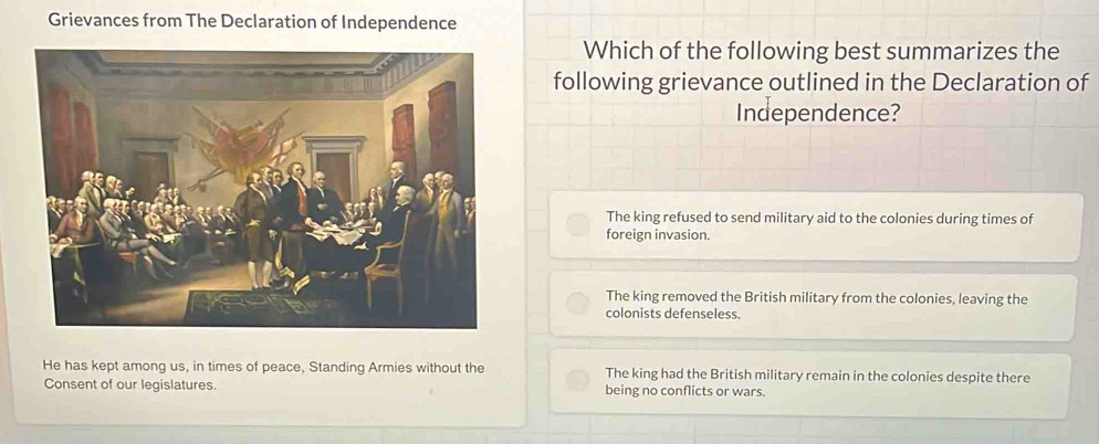 Grievances from The Declaration of Independence
Which of the following best summarizes the
following grievance outlined in the Declaration of
Independence?
The king refused to send military aid to the colonies during times of
foreign invasion.
The king removed the British military from the colonies, leaving the
colonists defenseless.
He has kept among us, in times of peace, Standing Armies without the The king had the British military remain in the colonies despite there
Consent of our legislatures. being no conflicts or wars.