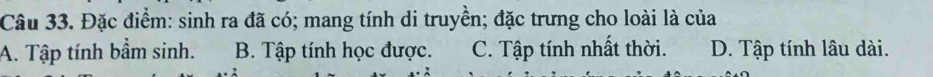 Đặc điểm: sinh ra đã có; mang tính di truyền; đặc trưng cho loài là của
A. Tập tính bầm sinh. B. Tập tính học được. C. Tập tính nhất thời. D. Tập tính lâu dài.