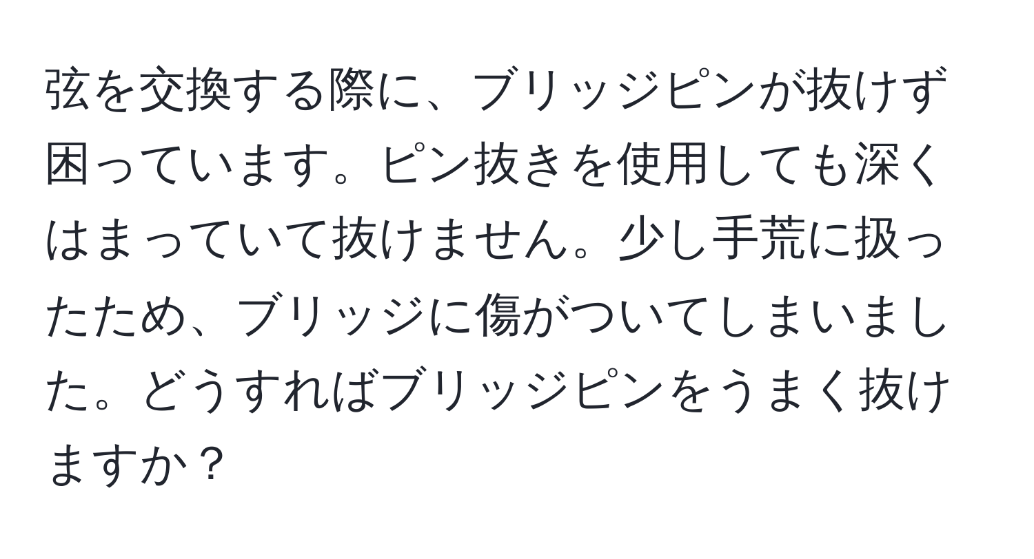 弦を交換する際に、ブリッジピンが抜けず困っています。ピン抜きを使用しても深くはまっていて抜けません。少し手荒に扱ったため、ブリッジに傷がついてしまいました。どうすればブリッジピンをうまく抜けますか？