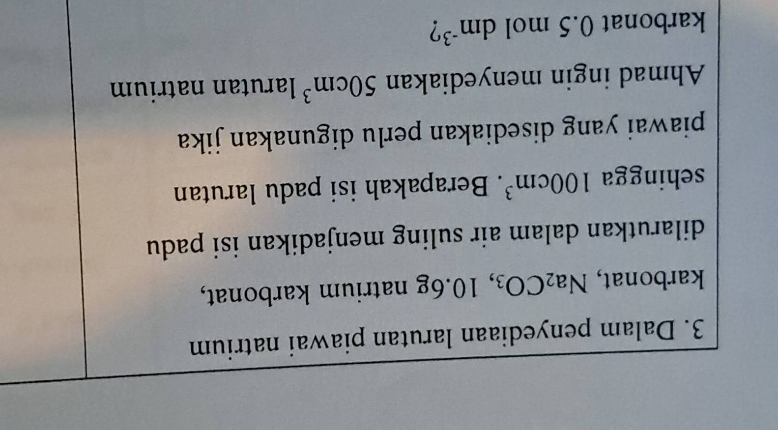Dalam penyediaan larutan piawai natrium 
karbonat, Na_2CO_3 ,10.6g natrium karbonat, 
dilarutkan dalam air suling menjadikan isi padu 
sehingga 100cm^3. Berapakah isi padu larutan 
piawai yang disediakan perlu digunakan jika 
Ahmad ingin menyediakan 50cm^3 larutan natrium 
karbonat 0.5 mol dm^(-3) ?