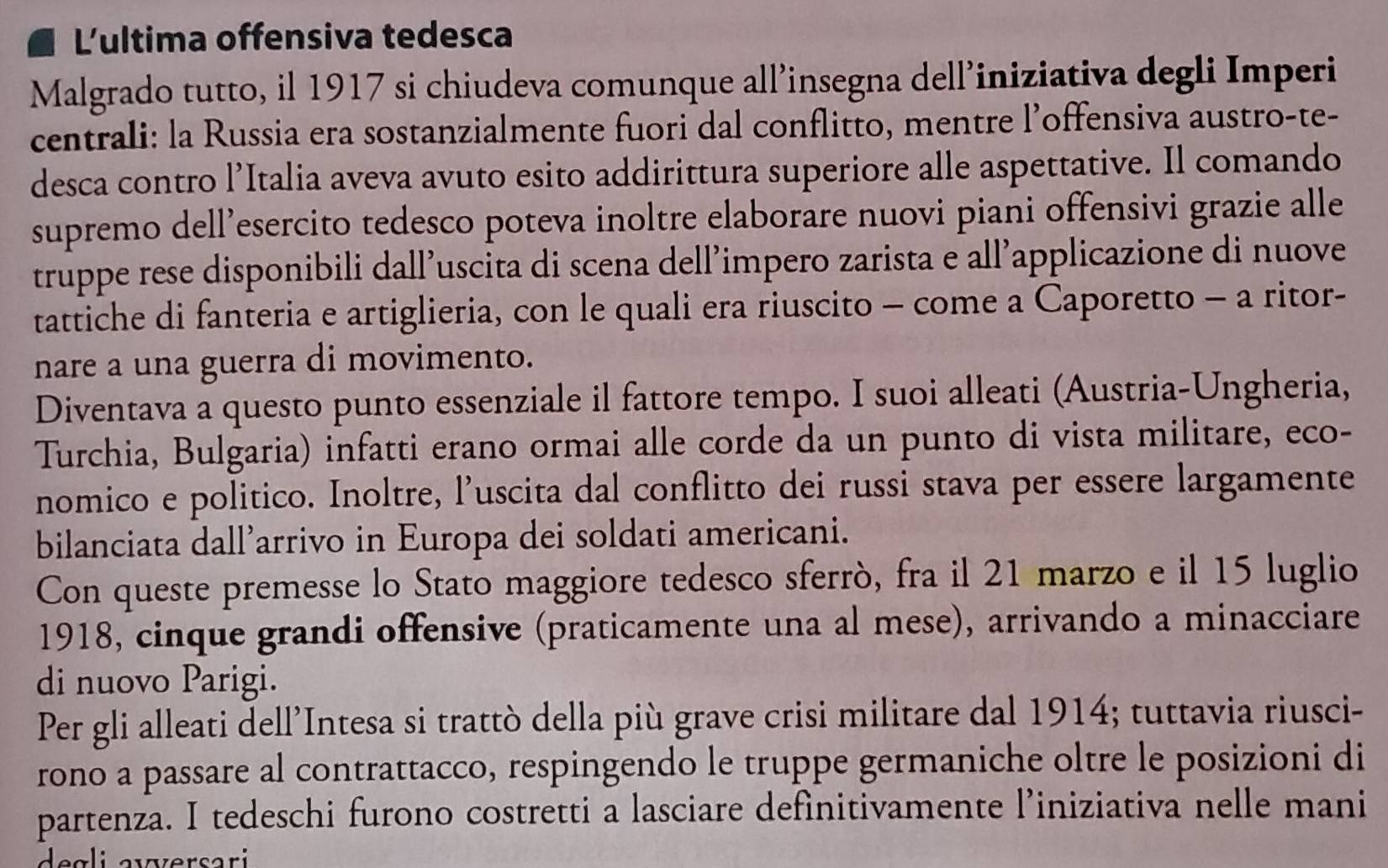 L'ultima offensiva tedesca 
Malgrado tutto, il 1917 si chiudeva comunque all’insegna dell’iniziativa degli Imperi 
centrali: la Russia era sostanzialmente fuori dal conflitto, mentre l’offensiva austro-te- 
desca contro l’Italia aveva avuto esito addirittura superiore alle aspettative. Il comando 
supremo dell’esercito tedesco poteva inoltre elaborare nuovi piani offensivi grazie alle 
truppe rese disponibili dall’uscita di scena dell’impero zarista e all’applicazione di nuove 
tattiche di fanteria e artiglieria, con le quali era riuscito - come a Caporetto - a ritor- 
nare a una guerra di movimento. 
Diventava a questo punto essenziale il fattore tempo. I suoi alleati (Austria-Ungheria, 
Turchia, Bulgaria) infatti erano ormai alle corde da un punto di vista militare, eco- 
nomico e politico. Inoltre, l’uscita dal conflitto dei russi stava per essere largamente 
bilanciata dall’arrivo in Europa dei soldati americani. 
Con queste premesse lo Stato maggiore tedesco sferrò, fra il 21 marzo e il 15 luglio 
1918, cinque grandi offensive (praticamente una al mese), arrivando a minacciare 
di nuovo Parigi. 
Per gli alleati dell’Intesa si trattò della più grave crisi militare dal 1914; tuttavia riusci- 
rono a passare al contrattacco, respingendo le truppe germaniche oltre le posizioni di 
partenza. I tedeschi furono costretti a lasciare definitivamente l’iniziativa nelle mani 
d e g l i avversari