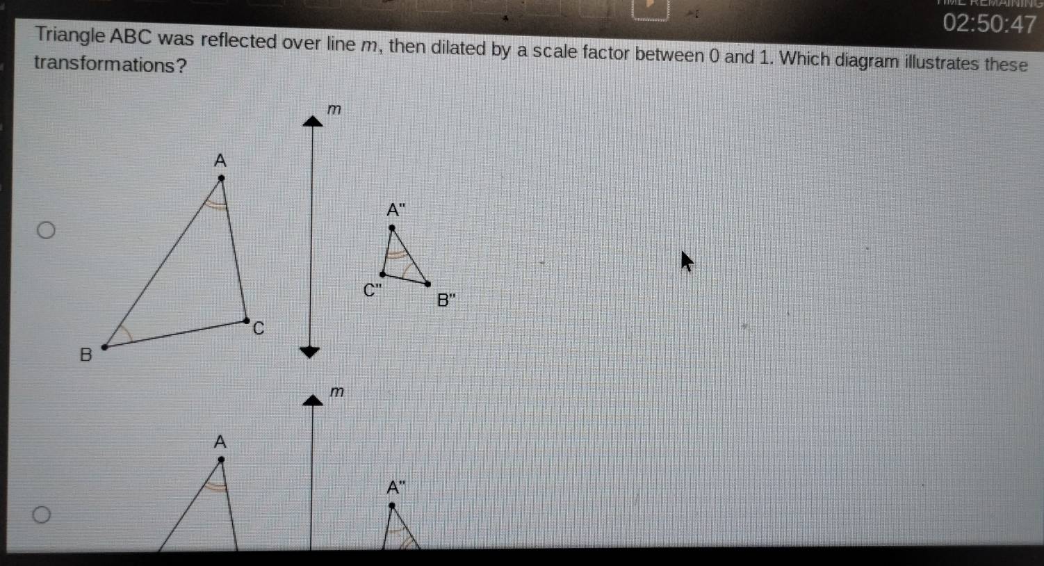 02:50:47
Triangle ABC was reflected over line m, then dilated by a scale factor between 0 and 1. Which diagram illustrates these
trans formations ?
A