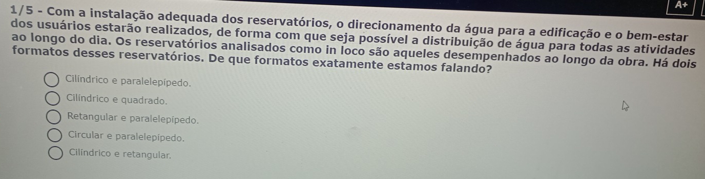 A+
1/5 - Com a instalação adequada dos reservatórios, o direcionamento da água para a edificação e o bem-estar
dos usuários estarão realizados, de forma com que seja possível a distribuição de água para todas as atividades
ao longo do dia. Os reservatórios analisados como in loco são aqueles desempenhados ao longo da obra. Há dois
formatos desses reservatórios. De que formatos exatamente estamos falando?
Cilíndrico e paralelepípedo.
Cilíndrico e quadrado.
Retangular e paralelepípedo.
Circular e paralelepípedo.
Cilíndrico e retangular.